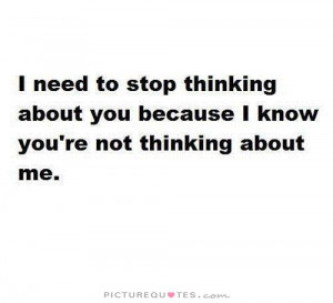 need to stop thinking about you because I know you're not thinking ...
