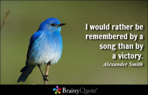 ... rather be remembered by a song than by a victory. - Alexander Smith