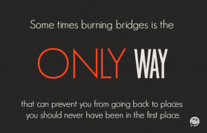 Some times burning bridges is the ONLY way that can prevent you from ...