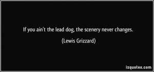 If you ain't the lead dog, the scenery never changes. - Lewis Grizzard