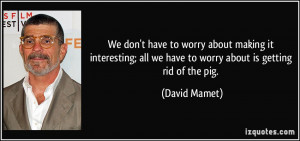 all we have to worry about is getting rid of the pig David Mamet
