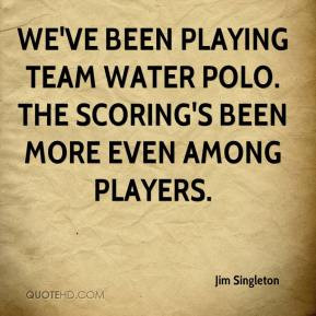 Jim Singleton - We've been playing team water polo. The scoring's been ...