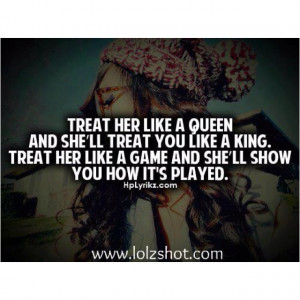 Treat her like a Queen and she'll treat you like a King. Treat her ...