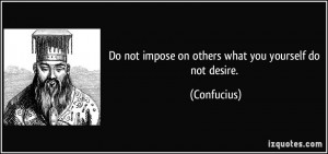 Do not impose on others what you yourself do not desire. - Confucius