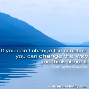 If you can't change the situation, you can change the way you think ...
