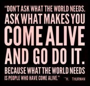 don't ask what the world needs. ask what makes you come alive, and go ...