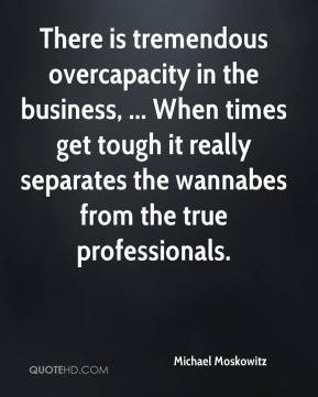 is tremendous overcapacity in the business, ... When times get tough ...