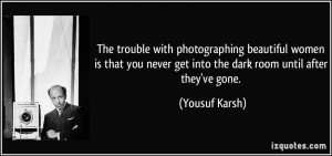 ... never get into the dark room until after they've gone. - Yousuf Karsh