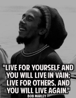Bob Marley: live for yourself and you will live in vain...