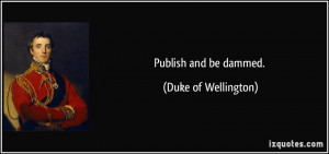 Publish and be dammed. - Duke of Wellington