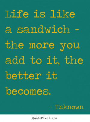 about life - Life is like a sandwich - the more you add to it, the