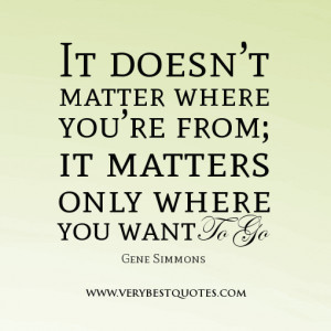 ... you’re from; it matters only where you want to go. -Gene Simmons