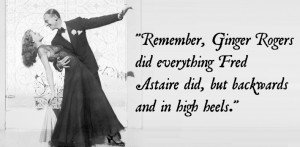 Remember, Ginger Rogers did everything Fred Astaire did, but backwards ...