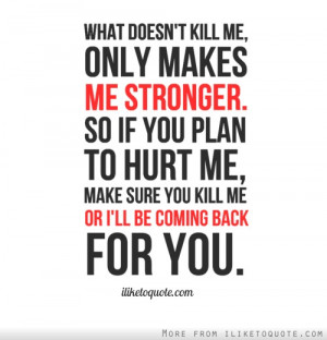 me, only makes me stronger. So if you plan to hurt me, make sure you ...