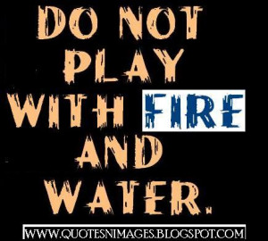 Do not play with fire and water.