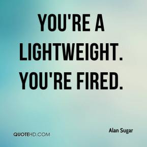 You're a lightweight. You're fired. - Alan Sugar