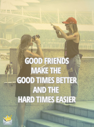 Good friends make the good times better, and the hard times easier.