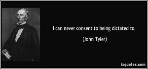 can never consent to being dictated to. - John Tyler
