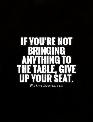 ... not bringing anything to the table, give up your seat Picture Quote #1