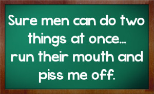 Sure men can do two things at once... run their mouth and piss me off.