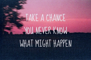 Take a change you never know what might happen.