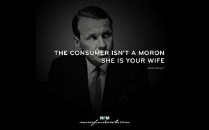 The consumer is not a moron, she is your wife. Ogilvy on Advertising