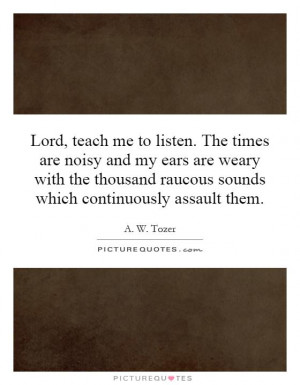 Lord, teach me to listen. The times are noisy and my ears are weary ...