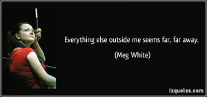 Everything else outside me seems far, far away. - Meg White