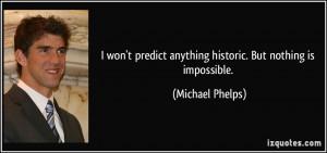 ... predict anything historic. But nothing is impossible. - Michael Phelps