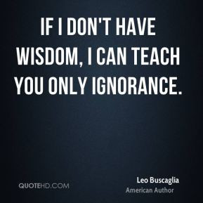 Leo Buscaglia - If I don't have wisdom, I can teach you only ignorance ...
