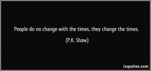 People do no change with the times, they change the times. - P.K. Shaw