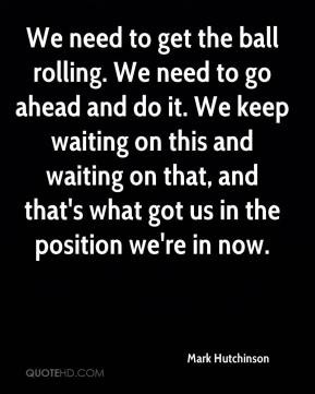 Mark Hutchinson - We need to get the ball rolling. We need to go ahead ...