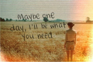 Maybe one day, I'll be what you need.