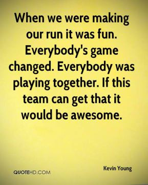Kevin Young - When we were making our run it was fun. Everybody's game ...