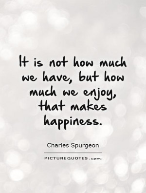 It is not how much we have, but how much we enjoy, that makes ...