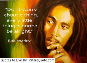 Don’t Worry About Thing Every Is Gonna Be Alright - Bob Marley