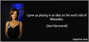 ... playing in an alley on the south side of Milwaukee. - Jane Kaczmarek