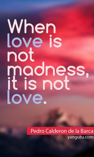 When love is not madness, it is not love, ~ Pedro Calderon de la Barca