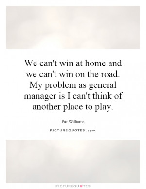 We can't win at home and we can't win on the road. My problem as ...