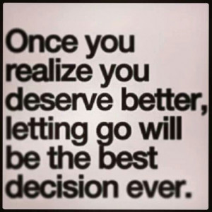 ... realize you deserve better, letting go will ve the best decision ever