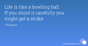 Life is like a bowling ball. If you shoot it carefully you might get a ...