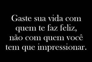 Gaste sua vida com quem te faz feliz, não com quem você tem que ...