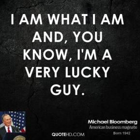 ... Bloomberg - I am what I am and, you know, I'm a very lucky guy
