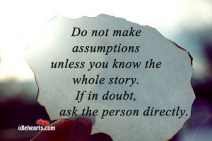 Do not make assumptions unless you know the whole story.