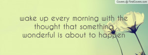wake up every morning with the thought that something wonderful is ...