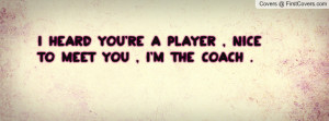 heard you're a player , nice to meet you , I'm the coach .