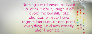 Nothing lasts forever, so live it up, drink it down, laugh it off ...