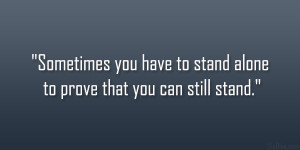 Sometimes you have to stand alone to prove that you can still stand ...