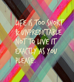 Life is too short & unpredictable not to live it exactly as you please