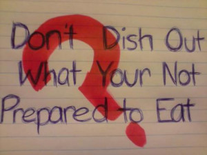Don't dish out what your not prepared to eat.